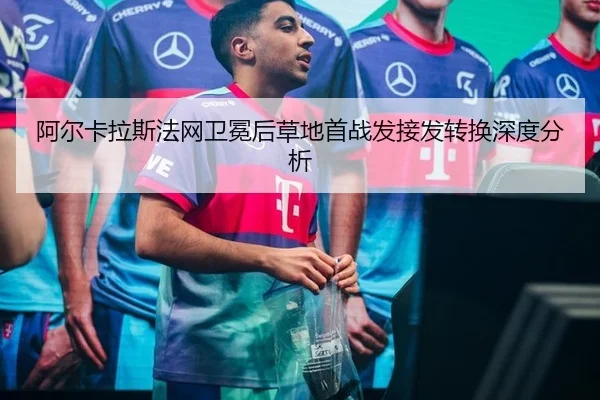 阿尔卡拉斯法网卫冕后草地首战发接发转换深度分析